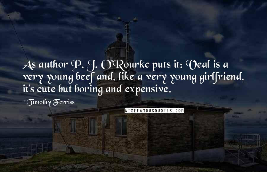 Timothy Ferriss Quotes: As author P. J. O'Rourke puts it: Veal is a very young beef and, like a very young girlfriend, it's cute but boring and expensive.