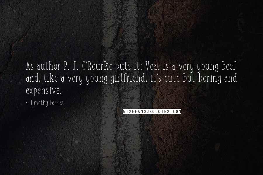 Timothy Ferriss Quotes: As author P. J. O'Rourke puts it: Veal is a very young beef and, like a very young girlfriend, it's cute but boring and expensive.