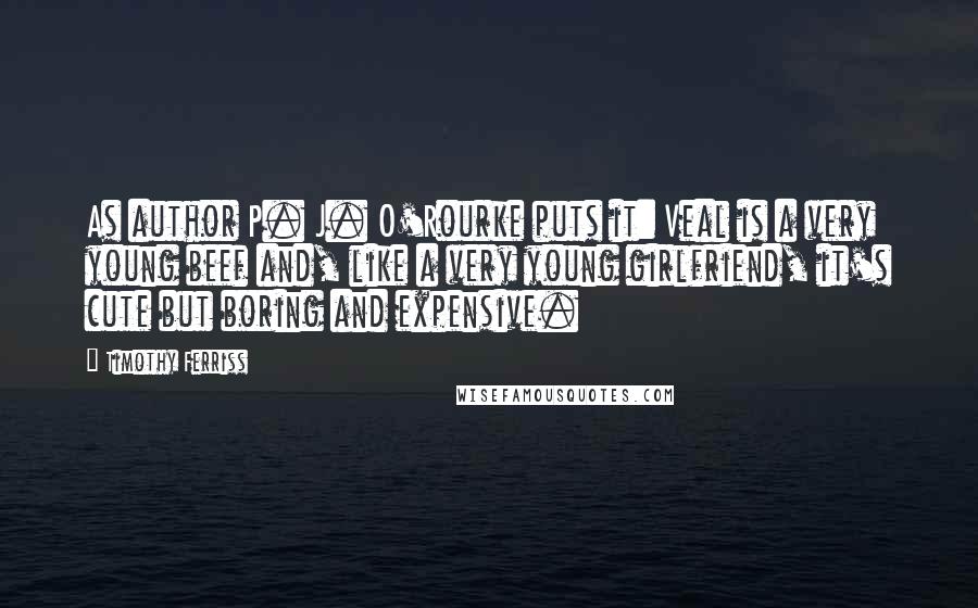 Timothy Ferriss Quotes: As author P. J. O'Rourke puts it: Veal is a very young beef and, like a very young girlfriend, it's cute but boring and expensive.