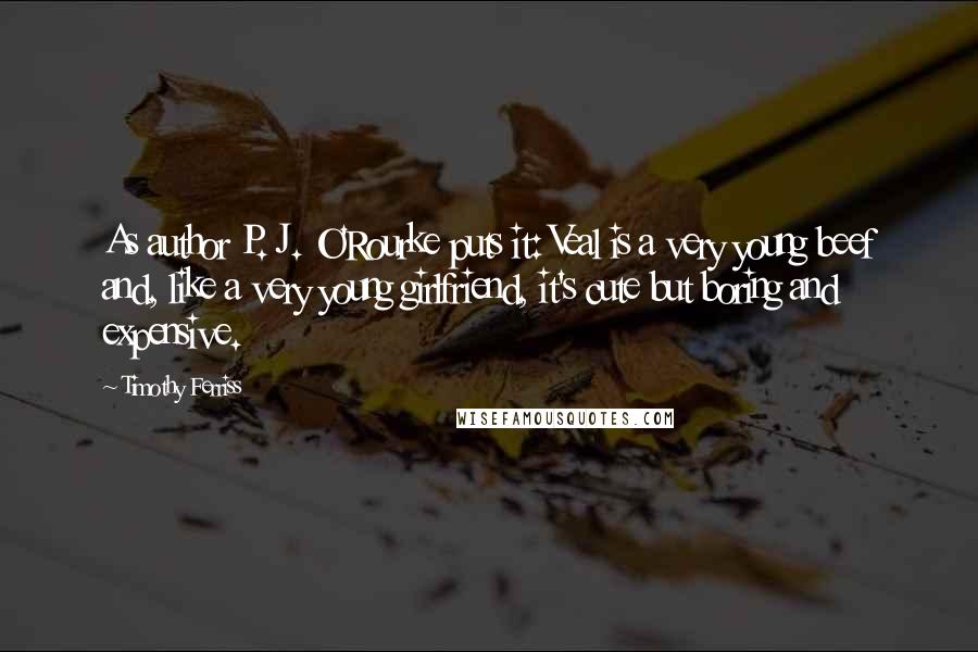 Timothy Ferriss Quotes: As author P. J. O'Rourke puts it: Veal is a very young beef and, like a very young girlfriend, it's cute but boring and expensive.