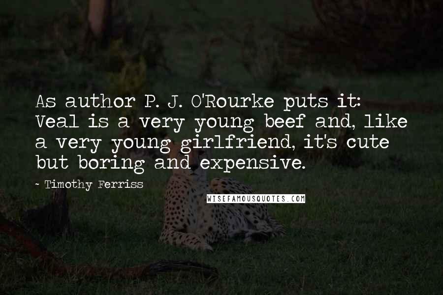 Timothy Ferriss Quotes: As author P. J. O'Rourke puts it: Veal is a very young beef and, like a very young girlfriend, it's cute but boring and expensive.