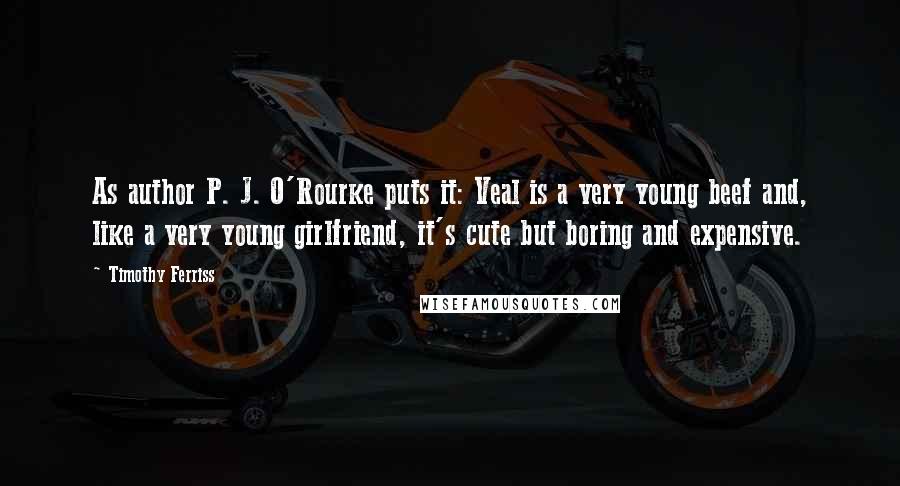 Timothy Ferriss Quotes: As author P. J. O'Rourke puts it: Veal is a very young beef and, like a very young girlfriend, it's cute but boring and expensive.