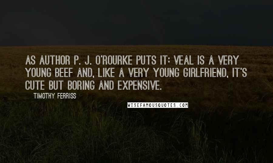 Timothy Ferriss Quotes: As author P. J. O'Rourke puts it: Veal is a very young beef and, like a very young girlfriend, it's cute but boring and expensive.