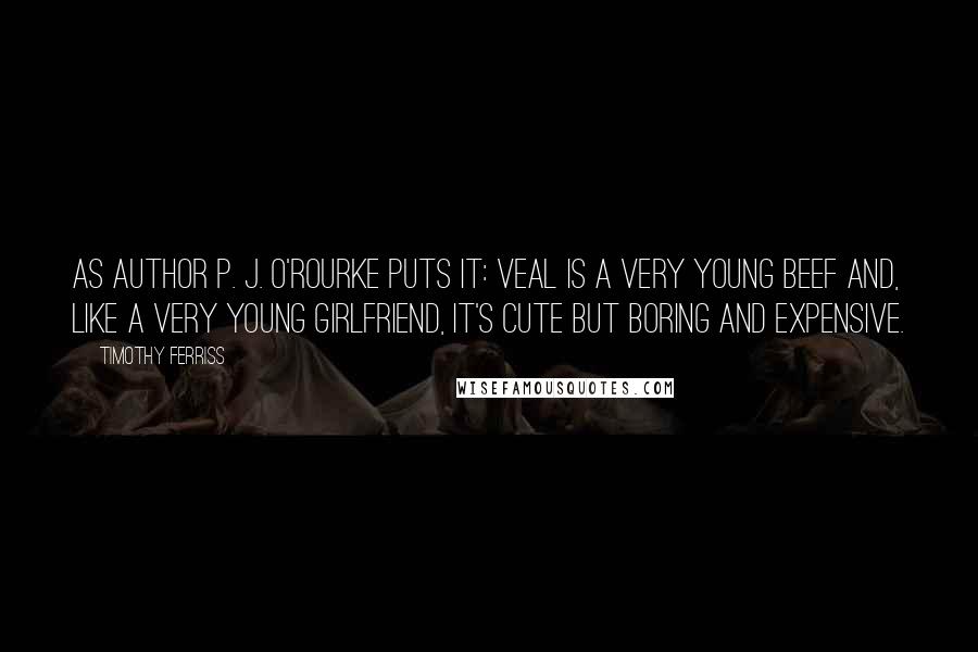 Timothy Ferriss Quotes: As author P. J. O'Rourke puts it: Veal is a very young beef and, like a very young girlfriend, it's cute but boring and expensive.