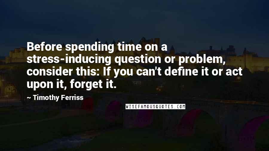 Timothy Ferriss Quotes: Before spending time on a stress-inducing question or problem, consider this: If you can't define it or act upon it, forget it.