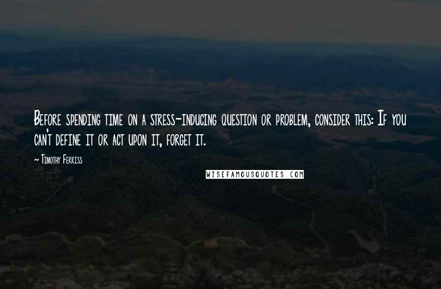Timothy Ferriss Quotes: Before spending time on a stress-inducing question or problem, consider this: If you can't define it or act upon it, forget it.