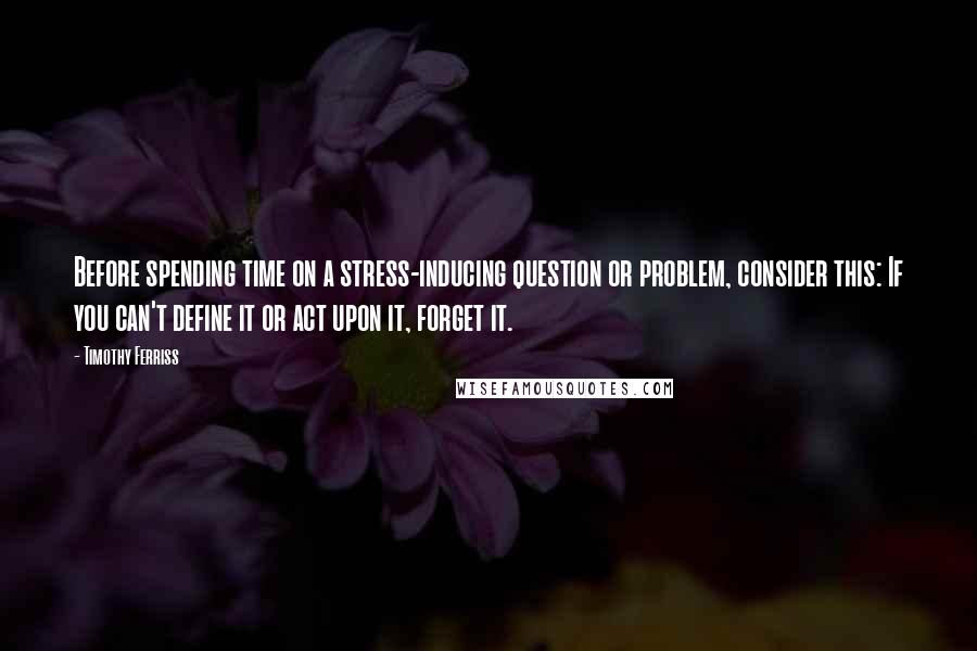 Timothy Ferriss Quotes: Before spending time on a stress-inducing question or problem, consider this: If you can't define it or act upon it, forget it.