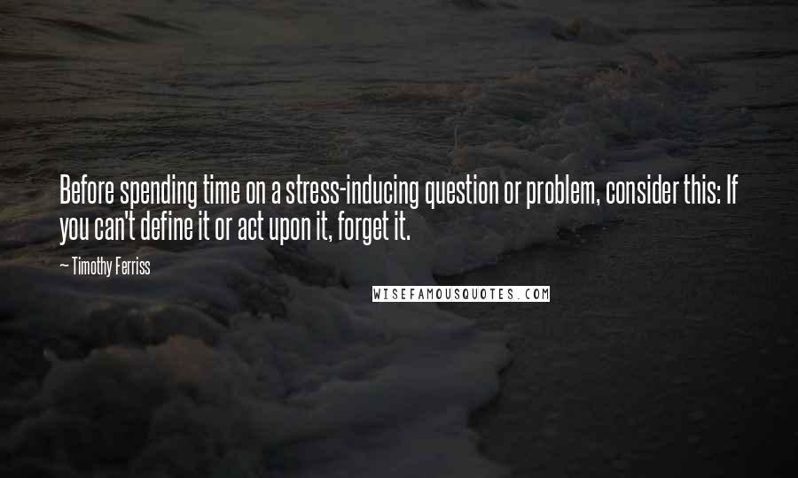 Timothy Ferriss Quotes: Before spending time on a stress-inducing question or problem, consider this: If you can't define it or act upon it, forget it.