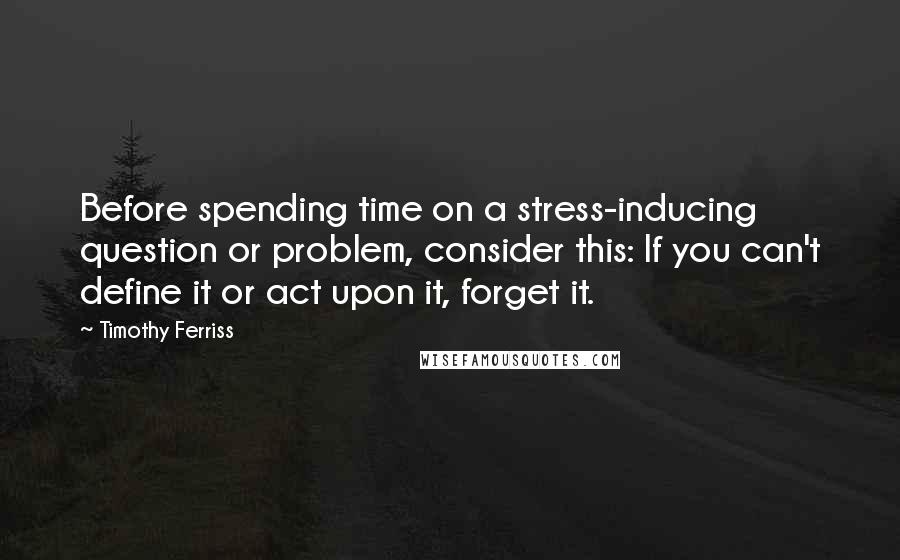Timothy Ferriss Quotes: Before spending time on a stress-inducing question or problem, consider this: If you can't define it or act upon it, forget it.