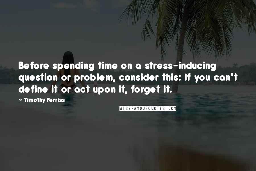 Timothy Ferriss Quotes: Before spending time on a stress-inducing question or problem, consider this: If you can't define it or act upon it, forget it.