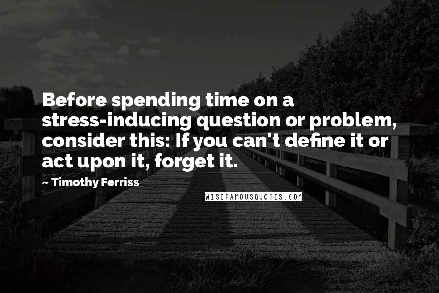 Timothy Ferriss Quotes: Before spending time on a stress-inducing question or problem, consider this: If you can't define it or act upon it, forget it.