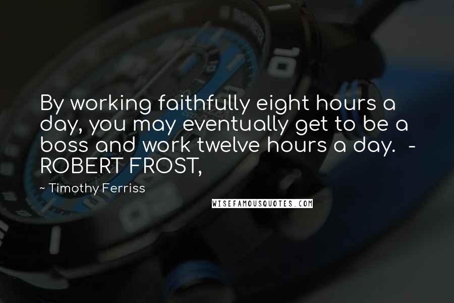 Timothy Ferriss Quotes: By working faithfully eight hours a day, you may eventually get to be a boss and work twelve hours a day. - ROBERT FROST,