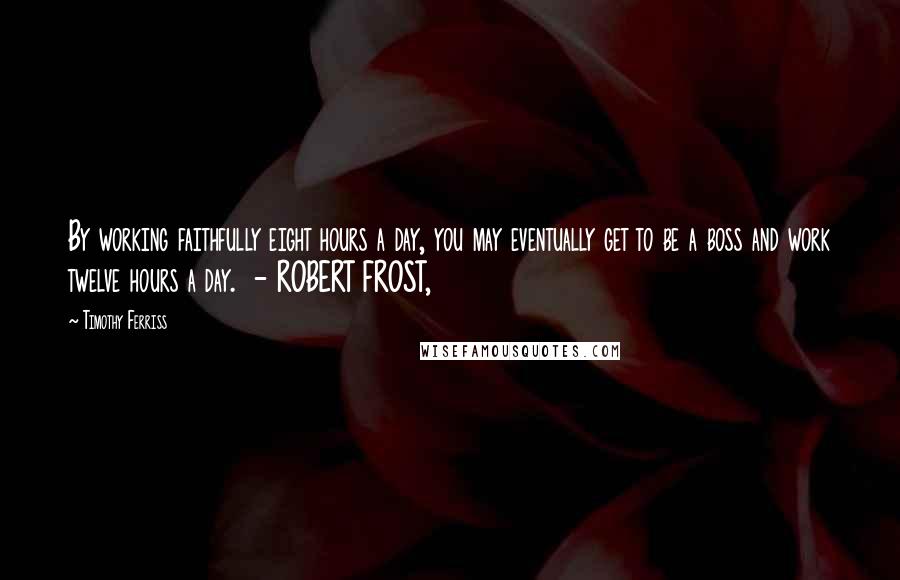 Timothy Ferriss Quotes: By working faithfully eight hours a day, you may eventually get to be a boss and work twelve hours a day. - ROBERT FROST,