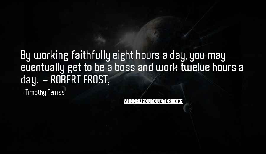 Timothy Ferriss Quotes: By working faithfully eight hours a day, you may eventually get to be a boss and work twelve hours a day. - ROBERT FROST,
