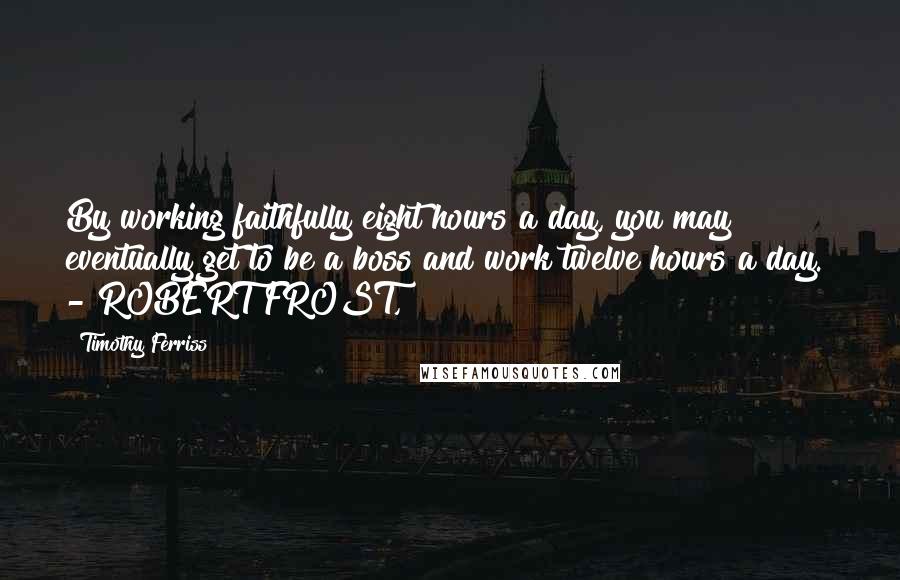 Timothy Ferriss Quotes: By working faithfully eight hours a day, you may eventually get to be a boss and work twelve hours a day. - ROBERT FROST,