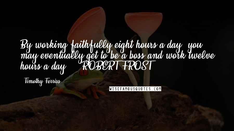 Timothy Ferriss Quotes: By working faithfully eight hours a day, you may eventually get to be a boss and work twelve hours a day. - ROBERT FROST,