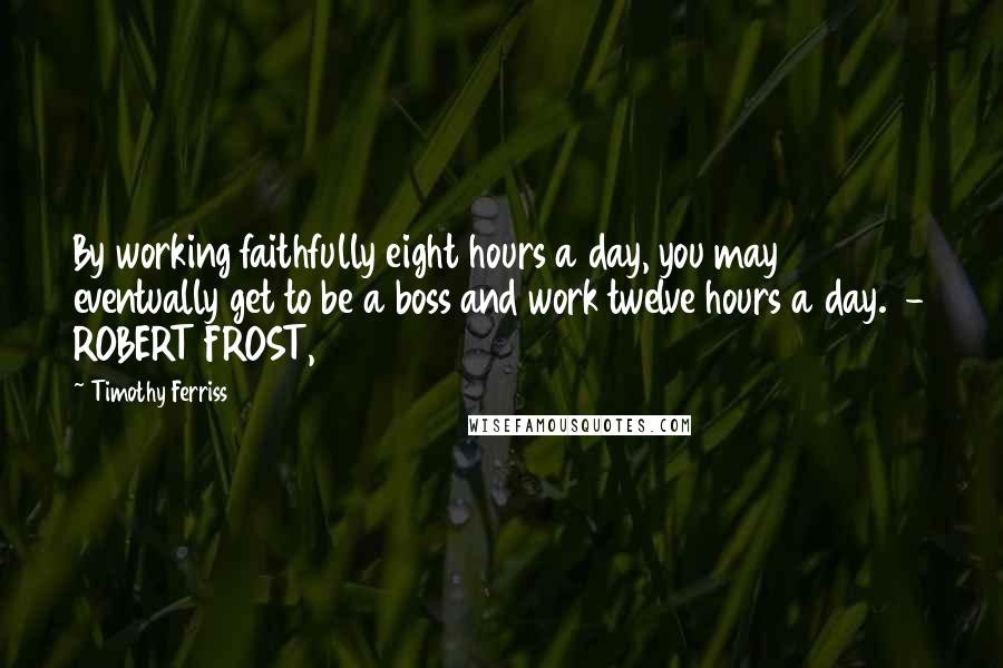 Timothy Ferriss Quotes: By working faithfully eight hours a day, you may eventually get to be a boss and work twelve hours a day. - ROBERT FROST,