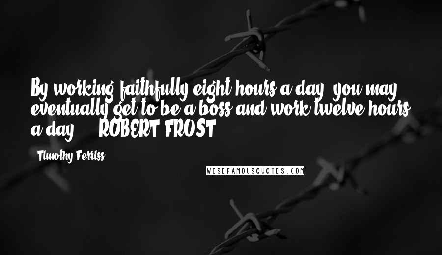 Timothy Ferriss Quotes: By working faithfully eight hours a day, you may eventually get to be a boss and work twelve hours a day. - ROBERT FROST,