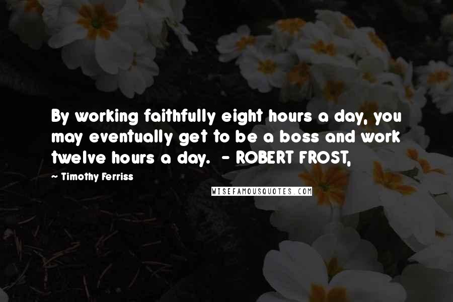Timothy Ferriss Quotes: By working faithfully eight hours a day, you may eventually get to be a boss and work twelve hours a day. - ROBERT FROST,