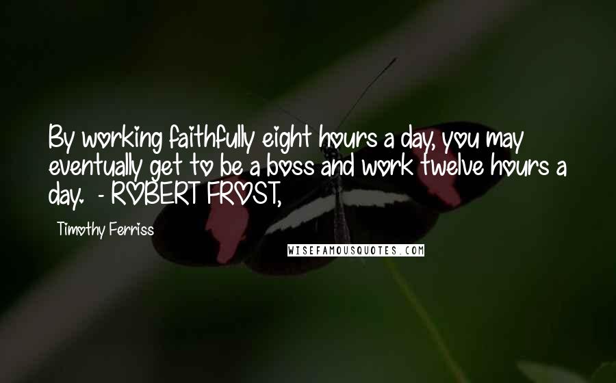 Timothy Ferriss Quotes: By working faithfully eight hours a day, you may eventually get to be a boss and work twelve hours a day. - ROBERT FROST,