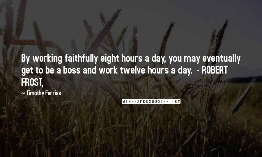 Timothy Ferriss Quotes: By working faithfully eight hours a day, you may eventually get to be a boss and work twelve hours a day. - ROBERT FROST,