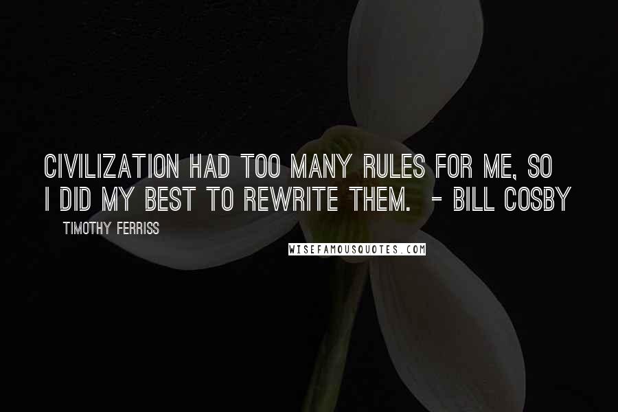 Timothy Ferriss Quotes: Civilization had too many rules for me, so I did my best to rewrite them.  - BILL COSBY