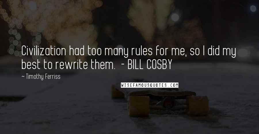 Timothy Ferriss Quotes: Civilization had too many rules for me, so I did my best to rewrite them.  - BILL COSBY