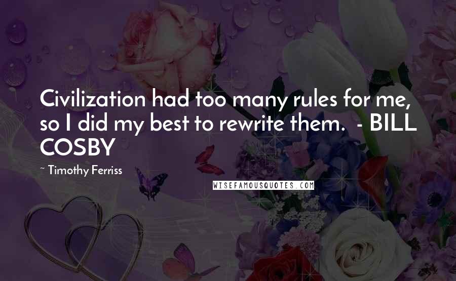 Timothy Ferriss Quotes: Civilization had too many rules for me, so I did my best to rewrite them.  - BILL COSBY