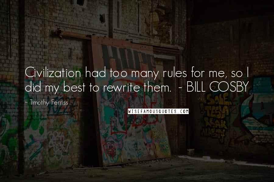 Timothy Ferriss Quotes: Civilization had too many rules for me, so I did my best to rewrite them.  - BILL COSBY