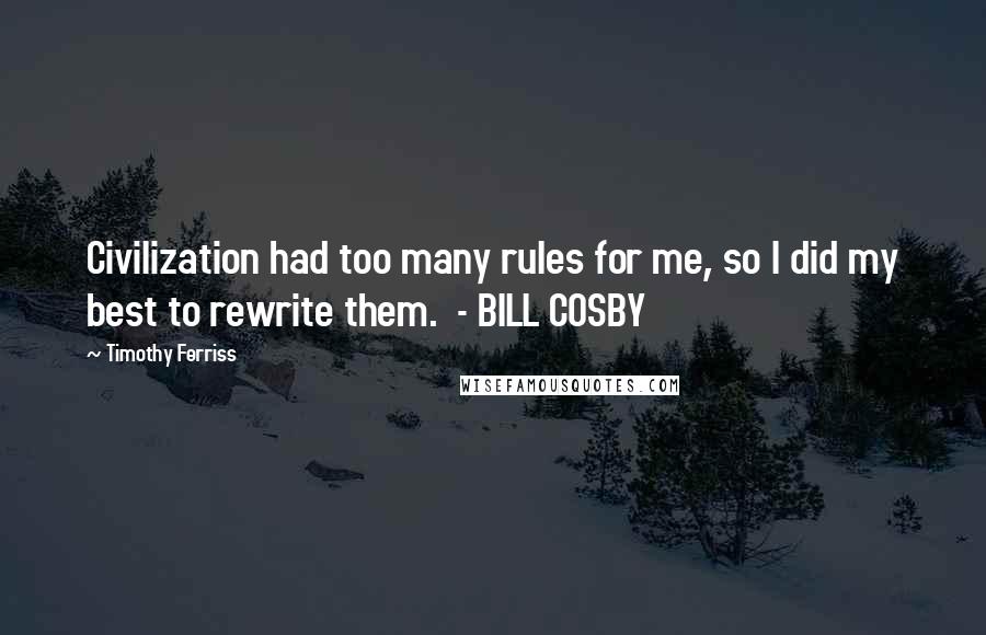 Timothy Ferriss Quotes: Civilization had too many rules for me, so I did my best to rewrite them.  - BILL COSBY