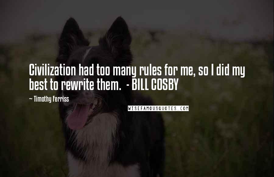 Timothy Ferriss Quotes: Civilization had too many rules for me, so I did my best to rewrite them.  - BILL COSBY