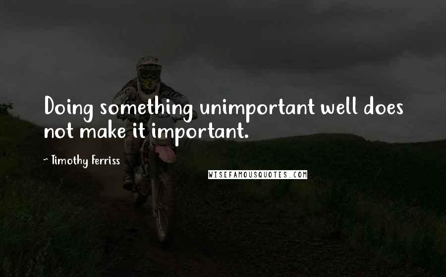 Timothy Ferriss Quotes: Doing something unimportant well does not make it important.