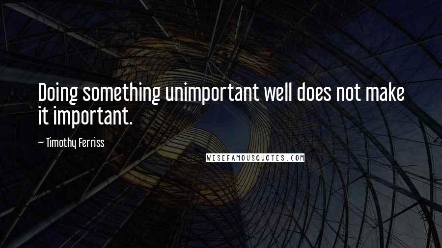 Timothy Ferriss Quotes: Doing something unimportant well does not make it important.