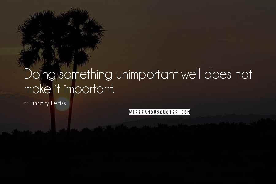 Timothy Ferriss Quotes: Doing something unimportant well does not make it important.