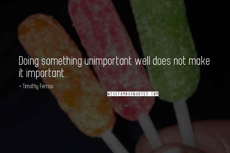 Timothy Ferriss Quotes: Doing something unimportant well does not make it important.