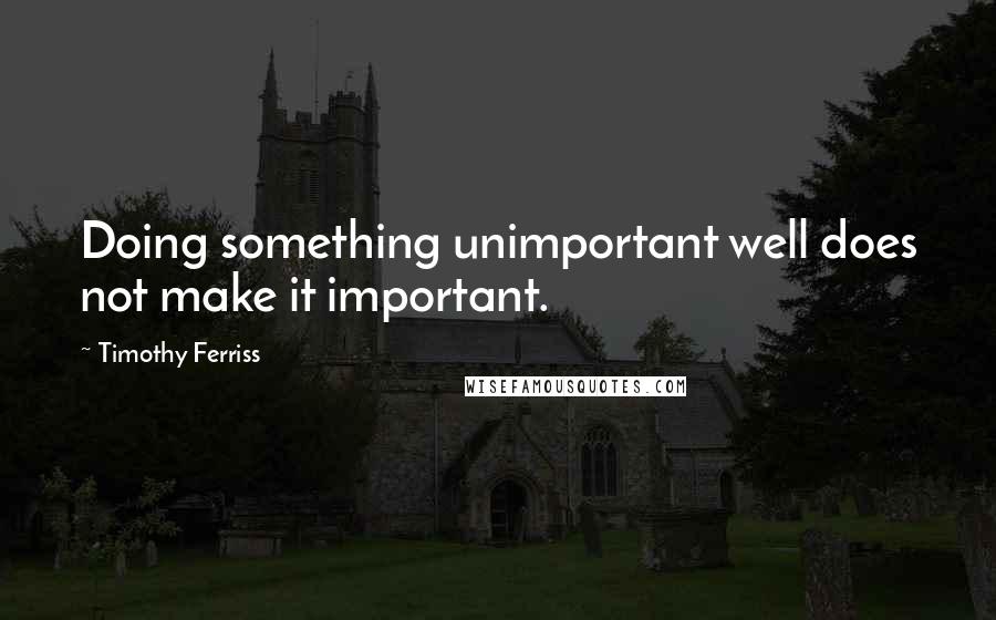 Timothy Ferriss Quotes: Doing something unimportant well does not make it important.