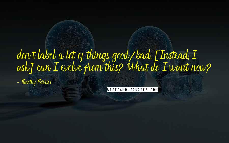 Timothy Ferriss Quotes: don't label a lot of things good/bad. [Instead, I ask] can I evolve from this? What do I want now?