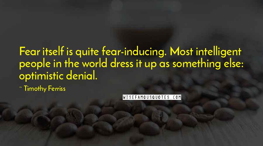 Timothy Ferriss Quotes: Fear itself is quite fear-inducing. Most intelligent people in the world dress it up as something else: optimistic denial.