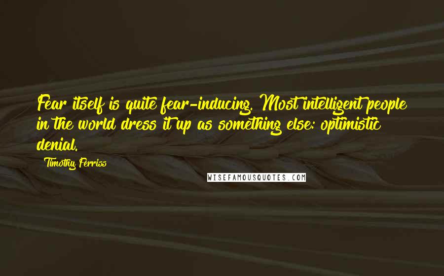 Timothy Ferriss Quotes: Fear itself is quite fear-inducing. Most intelligent people in the world dress it up as something else: optimistic denial.