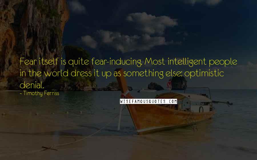 Timothy Ferriss Quotes: Fear itself is quite fear-inducing. Most intelligent people in the world dress it up as something else: optimistic denial.
