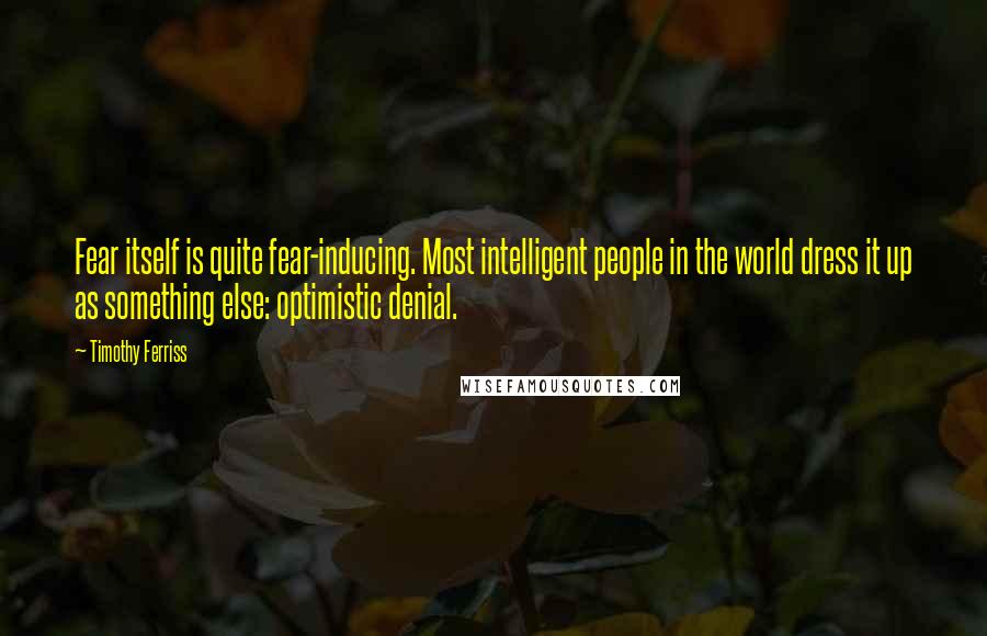Timothy Ferriss Quotes: Fear itself is quite fear-inducing. Most intelligent people in the world dress it up as something else: optimistic denial.