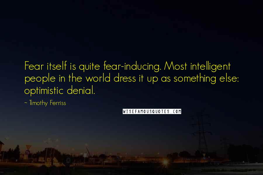Timothy Ferriss Quotes: Fear itself is quite fear-inducing. Most intelligent people in the world dress it up as something else: optimistic denial.