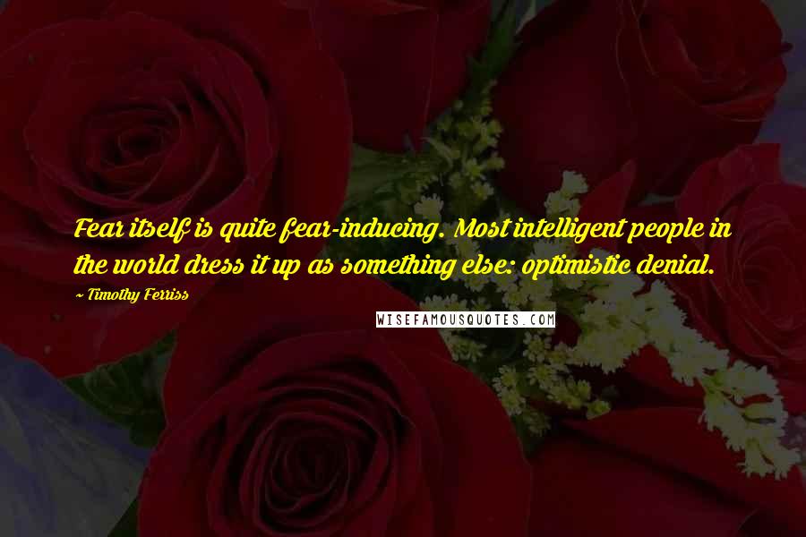 Timothy Ferriss Quotes: Fear itself is quite fear-inducing. Most intelligent people in the world dress it up as something else: optimistic denial.