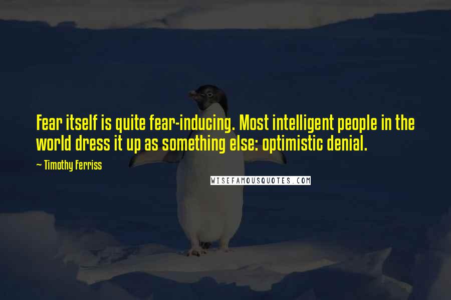 Timothy Ferriss Quotes: Fear itself is quite fear-inducing. Most intelligent people in the world dress it up as something else: optimistic denial.