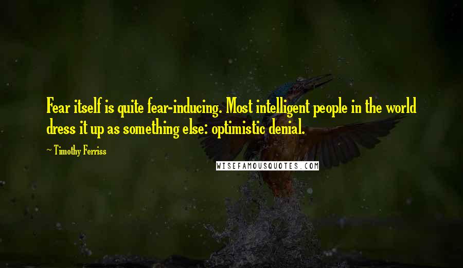 Timothy Ferriss Quotes: Fear itself is quite fear-inducing. Most intelligent people in the world dress it up as something else: optimistic denial.