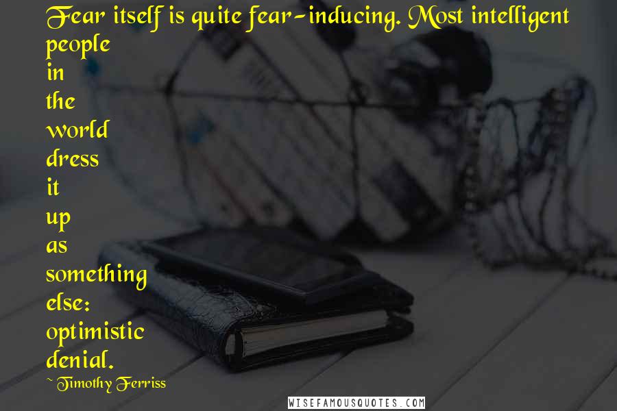 Timothy Ferriss Quotes: Fear itself is quite fear-inducing. Most intelligent people in the world dress it up as something else: optimistic denial.
