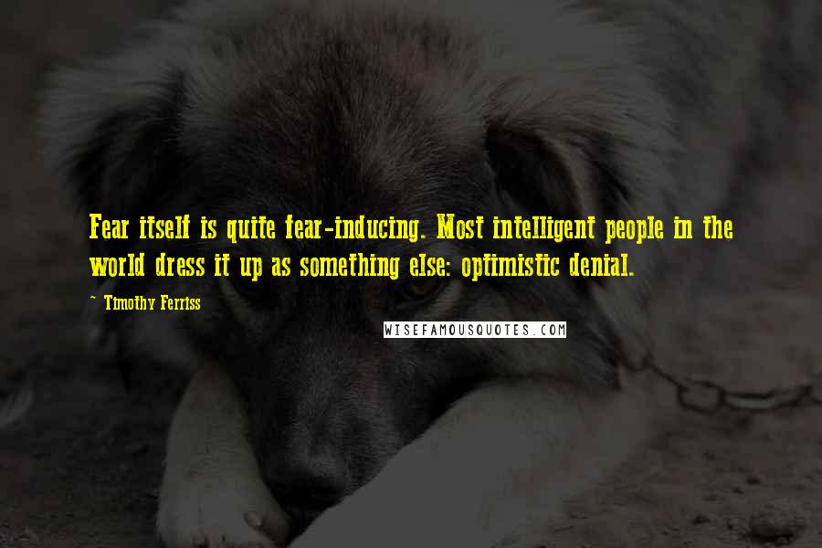 Timothy Ferriss Quotes: Fear itself is quite fear-inducing. Most intelligent people in the world dress it up as something else: optimistic denial.
