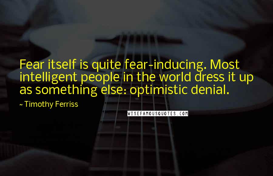 Timothy Ferriss Quotes: Fear itself is quite fear-inducing. Most intelligent people in the world dress it up as something else: optimistic denial.