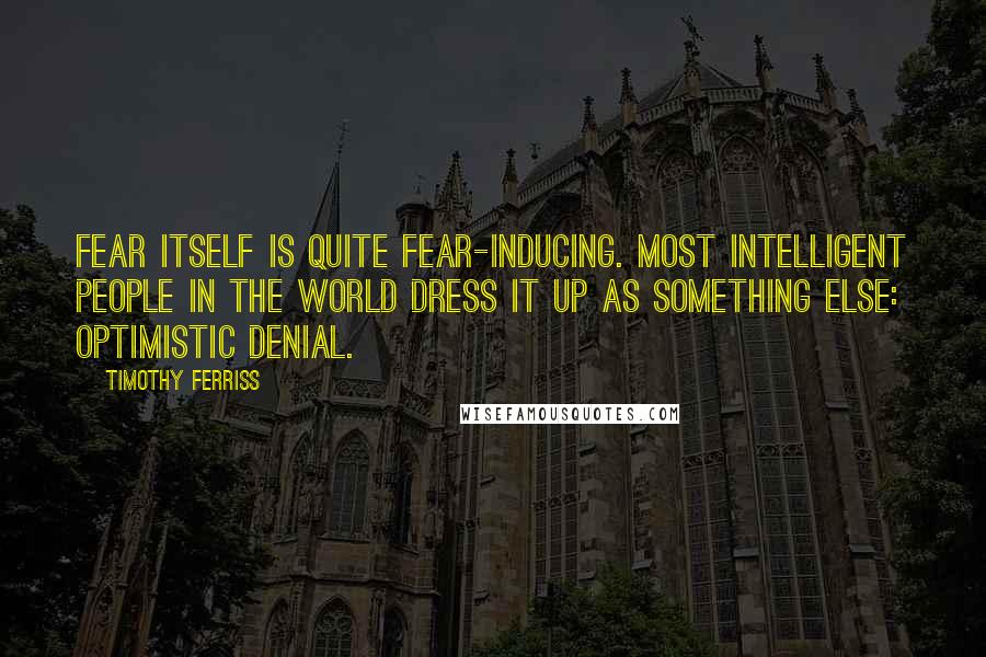 Timothy Ferriss Quotes: Fear itself is quite fear-inducing. Most intelligent people in the world dress it up as something else: optimistic denial.