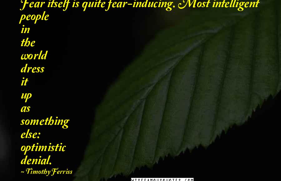 Timothy Ferriss Quotes: Fear itself is quite fear-inducing. Most intelligent people in the world dress it up as something else: optimistic denial.